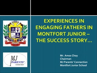 EXPERIENCES IN ENGAGING FATHERS IN MONTFORT JUNIOR –  THE SUCCESS STORY… Mr. Amos Choy Chairman MJ Parents’ Connection Montfort Junior School 
