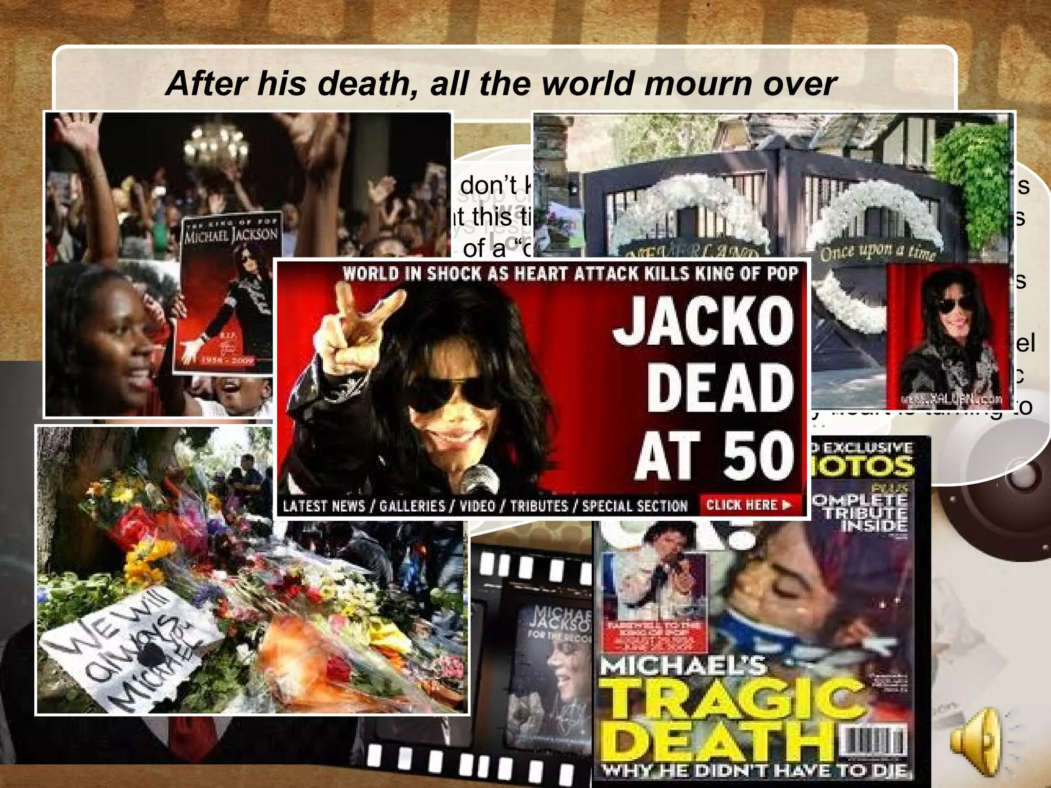 After his death, all the world mourn over
I can’t stop crying when I knew that he died.
I always respect him. There’s no words can
describe his great anf his music will live
forever…
I was really happy when I met MJ in
London. We toured Europe at the
same time and I had flown to London
only to met him. He was over what I
could imagine and I was really grief-
stricken when I heard that he isn’t
still in our life….
his divorced wife : “I’m broken-hearted
when I think about his babies and his
family- they are always all with him.I’m
sure it’s the great loss for them. No
words can describe this grief… “
I don’t know what to say to show all of my sadness
at this time. His death is synonymous with the loss
of a “genius” of not only Pop but also all Music
Industry. He’s the source of inspiration for millions
of people all around the world.
I always respect each moment I was beside Michael
on the stage, what I lernt from him, from his music
and the time we had together. My heart is turning to
his family.
 