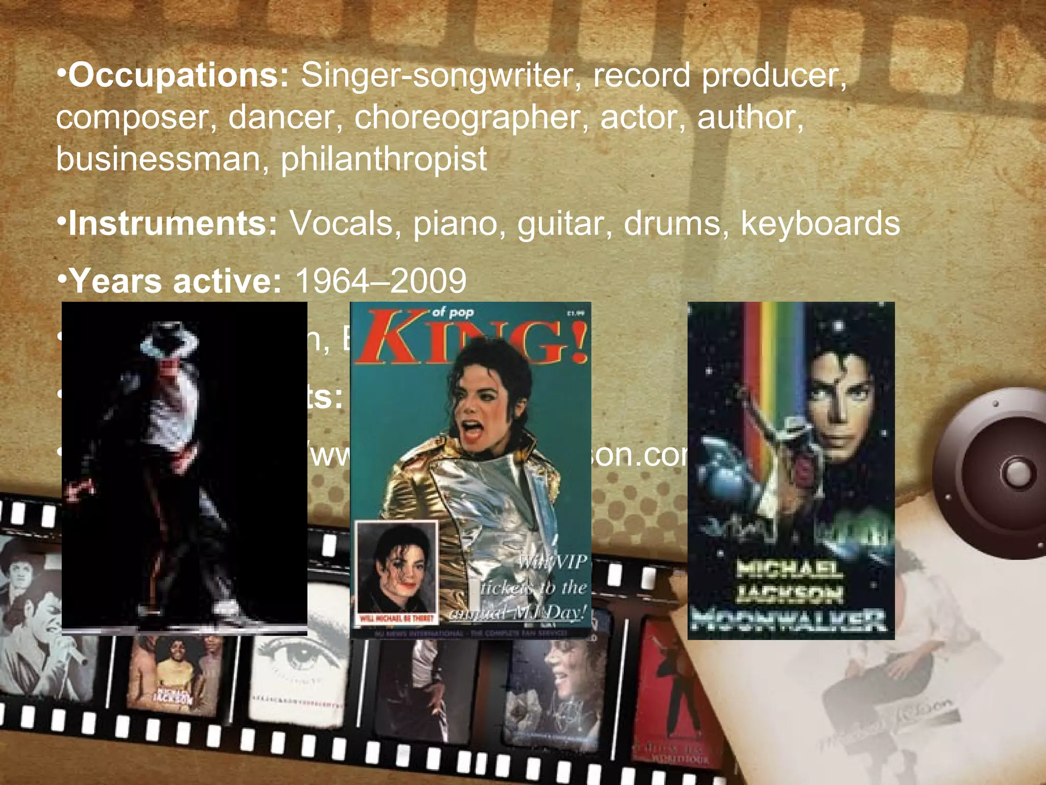 •Occupations: Singer-songwriter, record producer,
composer, dancer, choreographer, actor, author,
businessman, philanthropist
•Instruments: Vocals, piano, guitar, drums, keyboards
•Years active: 1964–2009
•Labels: Motown, Epic, Legacy
•Associated acts: The Jackson 5
•Website: http://www.michaeljackson.com
 