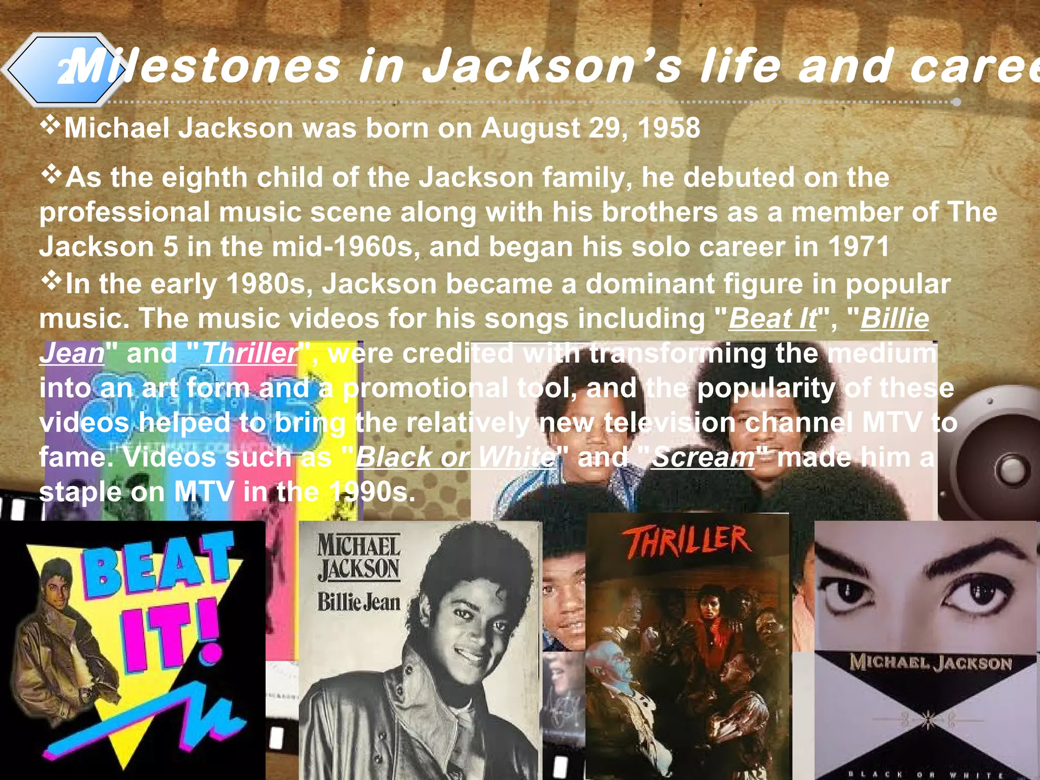 Milestones in Jackson’s life and caree2
Michael Jackson was born on August 29, 1958
As the eighth child of the Jackson family, he debuted on the
professional music scene along with his brothers as a member of The
Jackson 5 in the mid-1960s, and began his solo career in 1971
In the early 1980s, Jackson became a dominant figure in popular
music. The music videos for his songs including "Beat It", "Billie
Jean" and "Thriller", were credited with transforming the medium
into an art form and a promotional tool, and the popularity of these
videos helped to bring the relatively new television channel MTV to
fame. Videos such as "Black or White" and "Scream" made him a
staple on MTV in the 1990s.
 