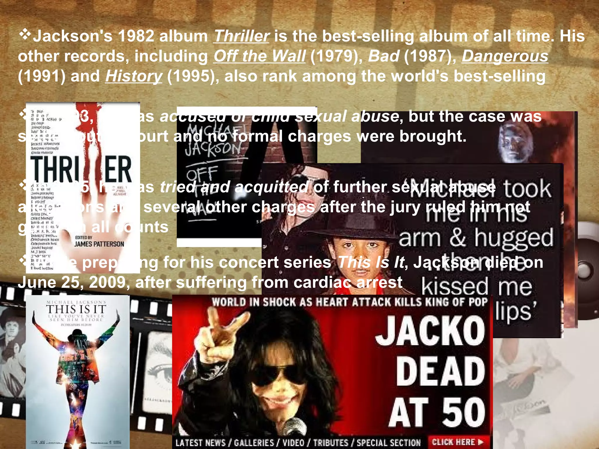Jackson's 1982 album Thriller is the best-selling album of all time. His
other records, including Off the Wall (1979), Bad (1987), Dangerous
(1991) and History (1995), also rank among the world's best-selling
In 1993, he was accused of child sexual abuse, but the case was
settled out of court and no formal charges were brought.
In 2005, he was tried and acquitted of further sexual abuse
allegations and several other charges after the jury ruled him not
guilty on all counts
While preparing for his concert series This Is It, Jackson died on
June 25, 2009, after suffering from cardiac arrest
 
