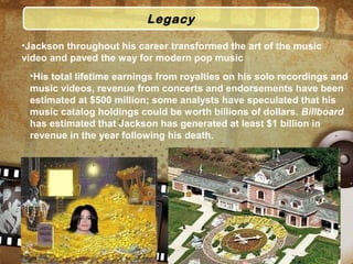 Legacy
•Jackson throughout his career transformed the art of the music
video and paved the way for modern pop music
•His total lifetime earnings from royalties on his solo recordings and
music videos, revenue from concerts and endorsements have been
estimated at $500 million; some analysts have speculated that his
music catalog holdings could be worth billions of dollars. Billboard
has estimated that Jackson has generated at least $1 billion in
revenue in the year following his death.
 