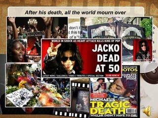 After his death, all the world mourn over
I can’t stop crying when I knew that he died.
I always respect him. There’s no words can
describe his great anf his music will live
forever…
I was really happy when I met MJ in
London. We toured Europe at the
same time and I had flown to London
only to met him. He was over what I
could imagine and I was really grief-
stricken when I heard that he isn’t
still in our life….
his divorced wife : “I’m broken-hearted
when I think about his babies and his
family- they are always all with him.I’m
sure it’s the great loss for them. No
words can describe this grief… “
I don’t know what to say to show all of my sadness
at this time. His death is synonymous with the loss
of a “genius” of not only Pop but also all Music
Industry. He’s the source of inspiration for millions
of people all around the world.
I always respect each moment I was beside Michael
on the stage, what I lernt from him, from his music
and the time we had together. My heart is turning to
his family.
 