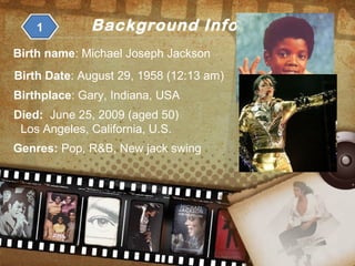 Background Information1
Birth name: Michael Joseph Jackson
Birth Date: August 29, 1958 (12:13 am)
Birthplace: Gary, Indiana, USA
Died: June 25, 2009 (aged 50)
Los Angeles, California, U.S.
Genres: Pop, R&B, New jack swing
 