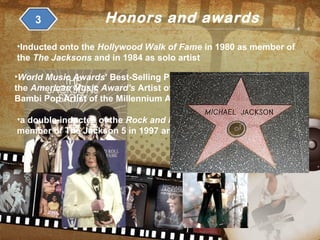 Honors and awards3
•Inducted onto the Hollywood Walk of Fame in 1980 as member of
the The Jacksons and in 1984 as solo artist
•World Music Awards' Best-Selling Pop Male Artist of the Millennium,
the American Music Award's Artist of the Century Award and the
Bambi Pop Artist of the Millennium Award
•a double-inductee of the Rock and Roll Hall of Fame, once as a
member of The Jackson 5 in 1997 and later as a solo artist in 2001.
 