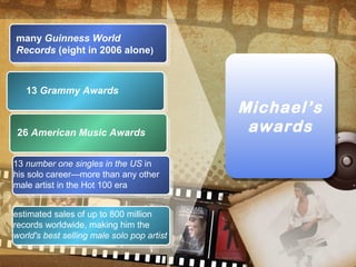 Michael’s
awards
Michael’s
awards
many Guinness World
Records (eight in 2006 alone)
13 Grammy Awards
26 American Music Awards
13 number one singles in the US in
his solo career—more than any other
male artist in the Hot 100 era
estimated sales of up to 800 million
records worldwide, making him the
world's best selling male solo pop artist
 