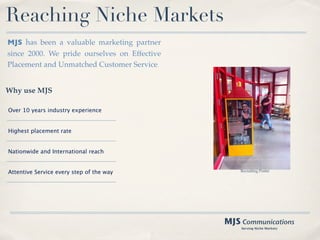 Reaching Niche Markets
MJS has been a valuable marketing partner
since 2000. We pride ourselves on Effective
Placement and Unmatched Customer Service.


Why use MJS

Over 10 years industry experience


Highest placement rate


Nationwide and International reach


Attentive Service every step of the way           Recruiting Poster




                                              MJS Communications
                                                  Serving Niche Markets
 