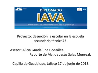 Proyecto: deserción la escolar en la escuela
secundaria técnica73.
Asesor: Alicia Guadalupe González.
Reporte de Ma. de Jesús Salas Monreal.
Capilla de Guadalupe, Jalisco 17 de junio de 2013.
 