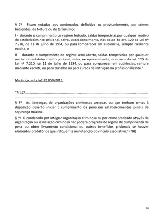 10
§ 7º Ficam vedadas aos condenados, definitiva ou provisoriamente, por crimes
hediondos, de tortura ou de terrorismo:
I - durante o cumprimento do regime fechado, saídas temporárias por qualquer motivo
do estabelecimento prisional, salvo, excepcionalmente, nos casos do art. 120 da Lei nº
7.210, de 11 de julho de 1984, ou para comparecer em audiências, sempre mediante
escolta; e
II - durante o cumprimento do regime semi-aberto, saídas temporárias por qualquer
motivo do estabelecimento prisional, salvo, excepcionalmente, nos casos do art. 120 da
Lei nº 7.210, de 11 de julho de 1984, ou para comparecer em audiências, sempre
mediante escolta, ou para trabalho ou para cursos de instrução ou profissionalizante.”
Mudança na Lei nº 12.850/2013:
“Art.2º..................................................................................................................................
.............................................................................................................................................
§ 8º As lideranças de organizações criminosas armadas ou que tenham armas à
disposição deverão iniciar o cumprimento da pena em estabelecimentos penais de
segurança máxima.
§ 9º O condenado por integrar organização criminosa ou por crime praticado através de
organização ou associação criminosa não poderá progredir de regime de cumprimento de
pena ou obter livramento condicional ou outros benefícios prisionais se houver
elementos probatórios que indiquem a manutenção do vínculo associativo.” (NR)
 
