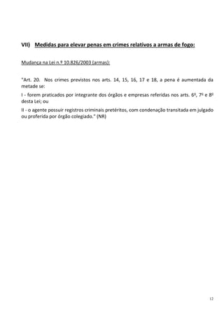 12
VII) Medidas para elevar penas em crimes relativos a armas de fogo:
Mudança na Lei n.º 10.826/2003 (armas):
"Art. 20. Nos crimes previstos nos arts. 14, 15, 16, 17 e 18, a pena é aumentada da
metade se:
I - forem praticados por integrante dos órgãos e empresas referidas nos arts. 6o
, 7o
e 8o
desta Lei; ou
II - o agente possuir registros criminais pretéritos, com condenação transitada em julgado
ou proferida por órgão colegiado." (NR)
 
