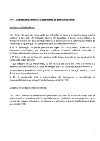 13
VIII) Medidas para aprimorar o perdimento de produto do crime:
Mudança no Código Penal:
"Art. 91-A. No caso de condenação por infrações as quais a lei comine pena máxima
superior a seis anos de reclusão, poderá ser decretada a perda, como produto ou
proveito do crime, dos bens correspondentes à diferença entre o valor do patrimônio do
condenado e aquele que seja compatível com o seu rendimento lícito.
§ 1º A decretação da perda prevista no caput fica condicionada à existência de
elementos probatórios que indiquem conduta criminosa habitual, reiterada ou
profissional do condenado ou a sua vinculação a organização criminosa.
§ 2º Para efeito do perdimento previsto neste artigo, entende-se por patrimônio do
condenado todos os bens:
I - que estejam na sua titularidade, ou em relação aos quais ele tenha o domínio e o
benefício direto ou indireto, na data da infração penal ou recebidos posteriormente; e
II - transferidos a terceiros a título gratuito ou mediante contraprestação irrisória, a partir
do início da atividade criminal.
§ 3º O condenado terá a oportunidade de demonstrar a inexistência da
incompatibilidade ou a procedência lícita do patrimônio." (NR)
Mudança no Código de Processo Penal:
"Art. 124-A. No caso de decretação de perdimento de obras de arte ou de outros bens de
relevante valor cultural ou artístico, poderão ser elas destinadas a museus públicos, se os
crimes não tiverem vítima determinada ou se a vítima for a Administração Pública direta
ou indireta." (NR)
 