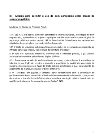 14
IX) Medida para permitir o uso do bem apreendido pelos órgãos de
segurança pública:
Mudança no Código de Processo Penal:
“Art. 133-A. O juiz poderá autorizar, constatado o interesse público, a utilização de bem
sequestrado, apreendido ou sujeito a qualquer medida assecuratória pelos órgãos de
segurança pública previstos no art. 144 da Constituição Federal para uso exclusivo em
atividades de prevenção e repressão a infrações penais.
§ 1º O órgão de segurança pública participante das ações de investigação ou repressão da
infração penal que ensejou a constrição do bem terá prioridade.
§ 2º Fora das hipóteses anteriores, demonstrado o interesse público, o juiz poderá
autorizar o uso do bem pelos demais órgãos públicos.
§ 3º Tratando-se de veículo, embarcação ou aeronave, o juiz ordenará à autoridade de
trânsito ou ao órgão de registro e controle a expedição de certificado provisório de
registro e licenciamento em favor do órgão público beneficiário, o qual estará isento do
pagamento de multas, encargos e tributos anteriores.
§ 4º Transitada em julgado a sentença penal condenatória com a decretação de
perdimento dos bens, ressalvado o direito do lesado ou terceiro de boa-fé, o juiz poderá
determinar a transferência definitiva da propriedade ao órgão público beneficiário ao
qual foi custodiado na forma prevista nesta Seção.” (NR)
 