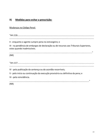 15
X) Medidas para evitar a prescrição:
Mudanças no Código Penal:
"Art.116................................................................................................................................
.............................................................................................................................................
II - enquanto o agente cumpre pena no estrangeiro; e
III - na pendência de embargos de declaração ou de recursos aos Tribunais Superiores,
estes quando inadmissíveis.
.........................................................................................................................................."
(NR)
"Art.117................................................................................................................................
.............................................................................................................................................
IV - pela publicação da sentença ou do acordão recorríveis;
V - pelo início ou continuação da execução provisória ou definitiva da pena; e
VI - pela reincidência.
....................................................................................................................................."
(NR)
 