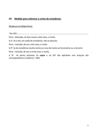 16
XI) Medida para reformar o crime de resistência:
Mudança no Código Penal:
“Art.329................................................................................................................................
Pena - detenção, de dois meses a dois anos, e multa.
§ 1º Se o ato, em razão da resistência, não se executa:
Pena - reclusão, de um a três anos, e multa.
§ 2º Se da resistência resulta morte ou risco de morte ao funcionário ou a terceiro:
Pena - reclusão, de seis a trinta anos, e multa.
§ 3º As penas previstas no caput e no §1º são aplicáveis sem prejuízo das
correspondentes à violência." (NR)
 