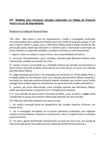 17
XII) Medidas para introduzir soluções negociadas no Código de Processo
Penal e na Lei de Improbidade:
Mudanças no Código de Processo Penal:
“Art. 28-A. Não sendo o caso de arquivamento e tendo o investigado confessado
circunstanciadamente a prática de infração penal, sem violência ou grave ameaça, e com
pena máxima inferior a quatro anos, o Ministério Público poderá propor acordo de não
persecução penal, desde que necessário e suficiente para a reprovação e prevenção do
crime, mediante as seguintes condições, ajustadas cumulativa ou alternativamente:
I - reparar o dano ou restituir a coisa à vítima, salvo impossibilidade de fazê-lo;
II - renunciar voluntariamente a bens e direitos, indicados pelo Ministério Público como
instrumentos, produto ou proveito do crime;
III - prestar serviço à comunidade ou a entidades públicas por período correspondente à
pena mínima cominada ao delito, diminuída de um a dois terços, em local a ser indicado
pelo Ministério Público;
IV - pagar prestação pecuniária, a ser estipulada nos termos do art. 45 do Código Penal, a
entidade pública ou de interesse social a ser indicada pelo Ministério Público, devendo a
prestação ser destinada preferencialmente àquelas entidades que tenham como função
proteger bens jurídicos iguais ou semelhantes aos aparentemente lesados pelo delito; e
V - cumprir, por prazo determinado, outra condição indicada pelo Ministério Público,
desde que proporcional e compatível com a infração penal imputada.
§ 1º Para aferição da pena mínima cominada ao delito, a que se refere o caput, serão
consideradas as causas de aumento e diminuição aplicáveis ao caso concreto.
§ 2º Não será admitida a proposta nos casos em que:
I - for cabível transação penal de competência dos Juizados Especiais Criminais, nos
termos da lei;
II - for o investigado reincidente ou se houver elementos probatórios que indiquem
conduta criminal habitual, reiterada ou profissional, salvo se insignificantes as infrações
penais pretéritas;
III - ter sido o agente beneficiado anteriormente, no prazo de cinco anos, em acordo de
não persecução penal, transação penal ou suspensão condicional do processo; e
 
