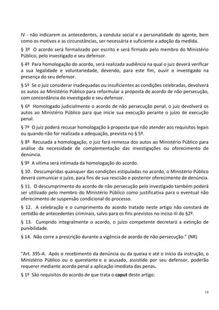 18
IV - não indicarem os antecedentes, a conduta social e a personalidade do agente, bem
como os motivos e as circunstâncias, ser necessária e suficiente a adoção da medida.
§ 3º O acordo será formalizado por escrito e será firmado pelo membro do Ministério
Público, pelo investigado e seu defensor.
§ 4º Para homologação do acordo, será realizada audiência na qual o juiz deverá verificar
a sua legalidade e voluntariedade, devendo, para este fim, ouvir o investigado na
presença do seu defensor.
§ 5º Se o juiz considerar inadequadas ou insuficientes as condições celebradas, devolverá
os autos ao Ministério Público para reformular a proposta de acordo de não persecução,
com concordância do investigado e seu defensor.
§ 6º Homologado judicialmente o acordo de não persecução penal, o juiz devolverá os
autos ao Ministério Público para que inicie sua execução perante o juízo de execução
penal.
§ 7º O juiz poderá recusar homologação à proposta que não atender aos requisitos legais
ou quando não for realizada a adequação, prevista no § 5º.
§ 8º Recusada a homologação, o juiz fará remessa dos autos ao Ministério Público para
análise da necessidade de complementação das investigações ou oferecimento de
denúncia.
§ 9º A vítima será intimada da homologação do acordo.
§ 10. Descumpridas quaisquer das condições estipuladas no acordo, o Ministério Público
deverá comunicar o juízo, para fins de sua rescisão e posterior oferecimento de denúncia.
§ 11. O descumprimento do acordo de não persecução pelo investigado também poderá
ser utilizado pelo membro do Ministério Público como justificativa para o eventual não
oferecimento de suspensão condicional do processo.
§ 12. A celebração e o cumprimento do acordo tratado neste artigo não constará de
certidão de antecedentes criminais, salvo para os fins previstos no inciso III do §2º.
§ 13. Cumprido integralmente o acordo, o juízo competente decretará a extinção de
punibilidade.
§ 14. Não corre a prescrição durante a vigência de acordo de não-persecução.” (NR)
"Art. 395-A. Após o recebimento da denúncia ou da queixa e até o início da instrução, o
Ministério Público ou o querelante e o acusado, assistido por seu defensor, poderão
requerer mediante acordo penal a aplicação imediata das penas.
§ 1º São requisitos do acordo de que trata o caput deste artigo:
 