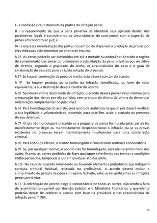 19
I - a confissão circunstanciada da prática da infração penal;
II - o requerimento de que a pena privativa de liberdade seja aplicada dentro dos
parâmetros legais e considerando as circunstâncias do caso penal, com a sugestão de
penas em concreto ao juiz; e
III - a expressa manifestação das partes no sentido de dispensar a produção de provas por
elas indicadas e de renunciar ao direito de recurso.
§ 2º As penas poderão ser diminuídas em até a metade ou poderá ser alterado o regime
de cumprimento das penas ou promovida a substituição da pena privativa por restritiva
de direitos, segundo a gravidade do crime, as circunstâncias do caso e o grau de
colaboração do acusado para a rápida solução do processo.
§ 3º Se houver cominação de pena de multa, esta deverá constar do acordo.
§ 4º Se houver produto ou proveito da infração identificado, ou bem de valor
equivalente, a sua destinação deverá constar do acordo.
§ 5º Se houver vítima decorrente da infração, o acordo deverá prever valor mínimo para
a reparação dos danos por ela sofridos, sem prejuízo do direito da vítima de demandar
indenização complementar no juízo cível.
§ 6º Para homologação do acordo, será realizada audiência na qual o juiz deverá verificar
a sua legalidade e voluntariedade, devendo, para este fim, ouvir o acusado na presença
do seu defensor.
§ 7º O juiz não homologará o acordo se a proposta de penas formulada pelas partes for
manifestamente ilegal ou manifestamente desproporcional à infração ou se as provas
existentes no processo forem manifestamente insuficientes para uma condenação
criminal.
§ 8º Para todos os efeitos, o acordo homologado é considerado sentença condenatória.
§ 9º Se, por qualquer motivo, o acordo não for homologado, será ele desentranhado dos
autos, ficando as partes proibidas de fazer quaisquer referências aos termos e condições
então pactuados, tampouco o juiz em qualquer ato decisório.
§ 10. No caso de acusado reincidente ou havendo elementos probatórios que indiquem
conduta criminal habitual, reiterada ou profissional, o acordo deverá incluir o
cumprimento de parcela da pena em regime fechado, salvo se insignificantes as infrações
penais pretéritas.
§ 11. A celebração do acordo exige a concordância de todas as partes, não sendo a falta
de assentimento suprível por decisão judicial, e o Ministério Público ou o querelante
poderão deixar de celebrar o acordo com base na gravidade e nas circunstâncias da
infração penal." (NR)
 
