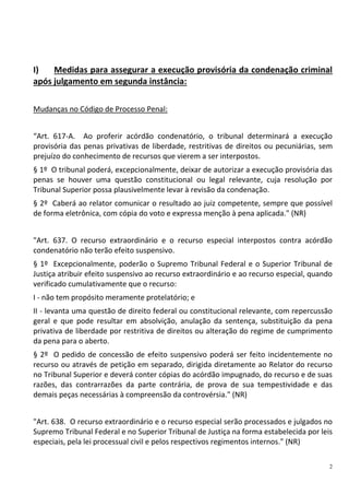 2
I) Medidas para assegurar a execução provisória da condenação criminal
após julgamento em segunda instância:
Mudanças no Código de Processo Penal:
“Art. 617-A. Ao proferir acórdão condenatório, o tribunal determinará a execução
provisória das penas privativas de liberdade, restritivas de direitos ou pecuniárias, sem
prejuízo do conhecimento de recursos que vierem a ser interpostos.
§ 1º O tribunal poderá, excepcionalmente, deixar de autorizar a execução provisória das
penas se houver uma questão constitucional ou legal relevante, cuja resolução por
Tribunal Superior possa plausivelmente levar à revisão da condenação.
§ 2º Caberá ao relator comunicar o resultado ao juiz competente, sempre que possível
de forma eletrônica, com cópia do voto e expressa menção à pena aplicada." (NR)
"Art. 637. O recurso extraordinário e o recurso especial interpostos contra acórdão
condenatório não terão efeito suspensivo.
§ 1º Excepcionalmente, poderão o Supremo Tribunal Federal e o Superior Tribunal de
Justiça atribuir efeito suspensivo ao recurso extraordinário e ao recurso especial, quando
verificado cumulativamente que o recurso:
I - não tem propósito meramente protelatório; e
II - levanta uma questão de direito federal ou constitucional relevante, com repercussão
geral e que pode resultar em absolvição, anulação da sentença, substituição da pena
privativa de liberdade por restritiva de direitos ou alteração do regime de cumprimento
da pena para o aberto.
§ 2º O pedido de concessão de efeito suspensivo poderá ser feito incidentemente no
recurso ou através de petição em separado, dirigida diretamente ao Relator do recurso
no Tribunal Superior e deverá conter cópias do acórdão impugnado, do recurso e de suas
razões, das contrarrazões da parte contrária, de prova de sua tempestividade e das
demais peças necessárias à compreensão da controvérsia." (NR)
"Art. 638. O recurso extraordinário e o recurso especial serão processados e julgados no
Supremo Tribunal Federal e no Superior Tribunal de Justiça na forma estabelecida por leis
especiais, pela lei processual civil e pelos respectivos regimentos internos." (NR)
 