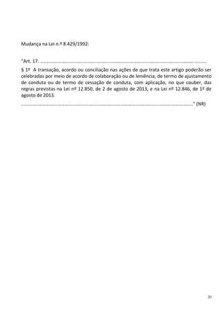 20
Mudança na Lei n.º 8.429/1992:
"Art. 17. ................................................................................................................... .........
§ 1º A transação, acordo ou conciliação nas ações de que trata este artigo poderão ser
celebradas por meio de acordo de colaboração ou de leniência, de termo de ajustamento
de conduta ou de termo de cessação de conduta, com aplicação, no que couber, das
regras previstas na Lei nº 12.850, de 2 de agosto de 2013, e na Lei nº 12.846, de 1º de
agosto de 2013.
................................................................................................................................" (NR)
 
