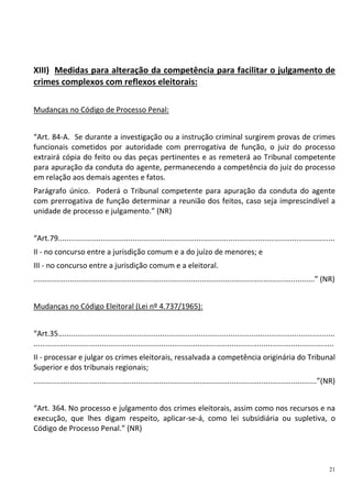 21
XIII) Medidas para alteração da competência para facilitar o julgamento de
crimes complexos com reflexos eleitorais:
Mudanças no Código de Processo Penal:
“Art. 84-A. Se durante a investigação ou a instrução criminal surgirem provas de crimes
funcionais cometidos por autoridade com prerrogativa de função, o juiz do processo
extrairá cópia do feito ou das peças pertinentes e as remeterá ao Tribunal competente
para apuração da conduta do agente, permanecendo a competência do juiz do processo
em relação aos demais agentes e fatos.
Parágrafo único. Poderá o Tribunal competente para apuração da conduta do agente
com prerrogativa de função determinar a reunião dos feitos, caso seja imprescindível a
unidade de processo e julgamento.” (NR)
“Art.79..................................................................................................................................
II - no concurso entre a jurisdição comum e a do juízo de menores; e
III - no concurso entre a jurisdição comum e a eleitoral.
....................................................................................................................................” (NR)
Mudanças no Código Eleitoral (Lei nº 4.737/1965):
“Art.35..................................................................................................................................
.............................................................................................................................................
II - processar e julgar os crimes eleitorais, ressalvada a competência originária do Tribunal
Superior e dos tribunais regionais;
.....................................................................................................................................”(NR)
“Art. 364. No processo e julgamento dos crimes eleitorais, assim como nos recursos e na
execução, que lhes digam respeito, aplicar-se-á, como lei subsidiária ou supletiva, o
Código de Processo Penal.” (NR)
 