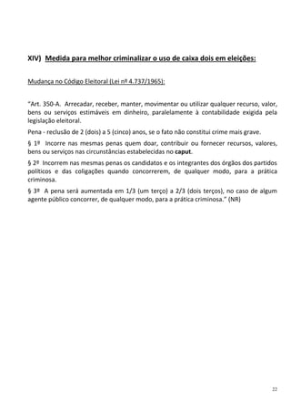 22
XIV) Medida para melhor criminalizar o uso de caixa dois em eleições:
Mudança no Código Eleitoral (Lei nº 4.737/1965):
“Art. 350-A. Arrecadar, receber, manter, movimentar ou utilizar qualquer recurso, valor,
bens ou serviços estimáveis em dinheiro, paralelamente à contabilidade exigida pela
legislação eleitoral.
Pena - reclusão de 2 (dois) a 5 (cinco) anos, se o fato não constitui crime mais grave.
§ 1º Incorre nas mesmas penas quem doar, contribuir ou fornecer recursos, valores,
bens ou serviços nas circunstâncias estabelecidas no caput.
§ 2º Incorrem nas mesmas penas os candidatos e os integrantes dos órgãos dos partidos
políticos e das coligações quando concorrerem, de qualquer modo, para a prática
criminosa.
§ 3º A pena será aumentada em 1/3 (um terço) a 2/3 (dois terços), no caso de algum
agente público concorrer, de qualquer modo, para a prática criminosa.” (NR)
 