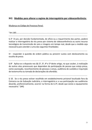 23
XV) Medidas para alterar o regime de interrogatório por videoconferência:
Mudança no Código de Processo Penal:
"Art.185................................................................................................................................
.............................................................................................................................................
§ 2o
O juiz, por decisão fundamentada, de ofício ou a requerimento das partes, poderá
realizar o interrogatório do réu preso por sistema de videoconferência ou outro recurso
tecnológico de transmissão de sons e imagens em tempo real, desde que a medida seja
necessária para atender a uma das seguintes finalidades:
.............................................................................................................................................
IV - responder à questão de ordem pública ou prevenir custos com deslocamento ou
escolta de preso.
.............................................................................................................................................
§ 8o
Aplica-se o disposto nos §§ 2o
, 3o
, 4o
e 5o
deste artigo, no que couber, à realização
de outros atos processuais que dependam da participação de pessoa que esteja presa,
como acareação, reconhecimento de pessoas e coisas, audiência de custódia e inquirição
de testemunha ou tomada de declarações do ofendido.
.............................................................................................................................................
§ 10. Se o réu preso estiver recolhido em estabelecimento prisional localizado fora da
Comarca ou da Subseção Judiciária, o interrogatório e a sua participação nas audiências
deverão, preferencialmente, ocorrer na forma do § 2º, desde que exista o equipamento
necessário." (NR)
 