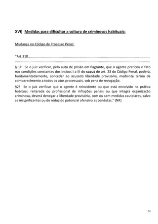 24
XVI) Medidas para dificultar a soltura de criminosos habituais:
Mudança no Código de Processo Penal:
“Art.310..................................................................................................................... ...........
.............................................................................................................................................
§ 1º Se o juiz verificar, pelo auto de prisão em flagrante, que o agente praticou o fato
nas condições constantes dos incisos I a III do caput do art. 23 do Código Penal, poderá,
fundamentadamente, conceder ao acusado liberdade provisória, mediante termo de
comparecimento a todos os atos processuais, sob pena de revogação.
§2º Se o juiz verificar que o agente é reincidente ou que está envolvido na prática
habitual, reiterada ou profissional de infrações penais ou que integra organização
criminosa, deverá denegar a liberdade provisória, com ou sem medidas cautelares, salvo
se insignificantes ou de reduzido potencial ofensivo as condutas." (NR)
 