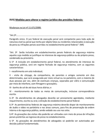 25
XVII) Medidas para alterar o regime jurídico dos presídios federais:
Mudanças na Lei nº 11.671/2008:
“Art.2º..................................................................................................................................
Parágrafo único. O juiz federal de execução penal será competente para toda ação de
natureza cível ou penal que tenha por objeto fatos ou incidentes relacionados à execução
da pena ou infrações penais ocorridas no estabelecimento penal federal.” (NR)
“Art. 3º Serão incluídos em estabelecimentos penais federais de segurança máxima
aqueles cuja medida se justifique no interesse da segurança pública ou do próprio preso,
condenado ou provisório.
§ 1º A inclusão em estabelecimento penal federal, no atendimento de interesse da
segurança pública, será em regime fechado de segurança máxima, com as seguintes
características:
I - recolhimento em cela individual;
II - visita do cônjuge, da companheira, de parentes e amigos somente em dias
determinados, que será assegurada por meio virtual ou no parlatório, com o máximo de
duas pessoas por vez, além de eventuais crianças, separados por vidro e comunicação
por meio de interfone, com filmagem e gravações;
III - banho de sol de até duas horas diárias; e
IV - monitoramento de todos os meios de comunicação, inclusive correspondência
escrita.
§ 2º Os atendimentos de advogados deverão ser previamente agendados, mediante
requerimento, escrito ou oral, à direção do estabelecimento penal federal.
§ 3º As penitenciárias federais de segurança máxima deverão dispor de monitoramento
de áudio e vídeo no parlatório e nas áreas comuns, para fins de preservação da ordem
interna e da segurança pública, sendo vedado seu uso nas celas.
§ 4º As gravações das visitas não poderão ser utilizadas com meio de prova de infrações
penais pretéritas ao ingresso do preso no estabelecimento.
§ 5º As gravações de atendimentos de advogados só poderão ser autorizadas por
decisão judicial fundamentada.
 