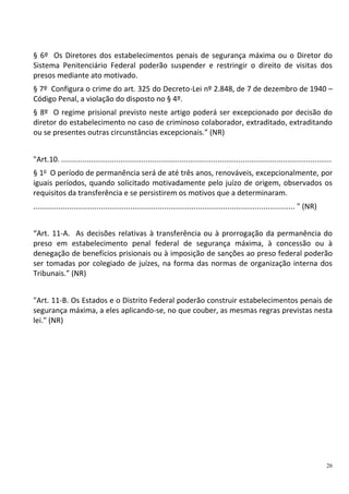 26
§ 6º Os Diretores dos estabelecimentos penais de segurança máxima ou o Diretor do
Sistema Penitenciário Federal poderão suspender e restringir o direito de visitas dos
presos mediante ato motivado.
§ 7º Configura o crime do art. 325 do Decreto-Lei nº 2.848, de 7 de dezembro de 1940 –
Código Penal, a violação do disposto no § 4º.
§ 8º O regime prisional previsto neste artigo poderá ser excepcionado por decisão do
diretor do estabelecimento no caso de criminoso colaborador, extraditado, extraditando
ou se presentes outras circunstâncias excepcionais.” (NR)
"Art.10. ................................................................................................................................
§ 1o
O período de permanência será de até três anos, renováveis, excepcionalmente, por
iguais períodos, quando solicitado motivadamente pelo juízo de origem, observados os
requisitos da transferência e se persistirem os motivos que a determinaram.
............................................................................................................................ " (NR)
“Art. 11-A. As decisões relativas à transferência ou à prorrogação da permanência do
preso em estabelecimento penal federal de segurança máxima, à concessão ou à
denegação de benefícios prisionais ou à imposição de sanções ao preso federal poderão
ser tomadas por colegiado de juízes, na forma das normas de organização interna dos
Tribunais.” (NR)
"Art. 11-B. Os Estados e o Distrito Federal poderão construir estabelecimentos penais de
segurança máxima, a eles aplicando-se, no que couber, as mesmas regras previstas nesta
lei." (NR)
 
