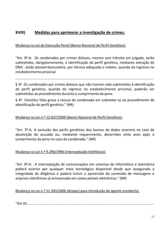 27
XVIII) Medidas para aprimorar a investigação de crimes:
Mudança na Lei de Execução Penal (Banco Nacional de Perfil Genético):
“Art. 9º-A. Os condenados por crimes dolosos, mesmo sem trânsito em julgado, serão
submetidos, obrigatoriamente, à identificação do perfil genético, mediante extração de
DNA - ácido desoxirribonucleico, por técnica adequada e indolor, quando do ingresso no
estabelecimento prisional.
.............................................................................................................................................
§ 3º Os condenados por crimes dolosos que não tiverem sido submetidos à identificação
do perfil genético, quando do ingresso no estabelecimento prisional, poderão ser
submetidos ao procedimento durante o cumprimento da pena.
§ 4º Constitui falta grave a recusa do condenado em submeter-se ao procedimento de
identificação do perfil genético.” (NR)
Mudança na Lei n.º 12.037/2009 (Banco Nacional de Perfil Genético):
“Art. 7º-A. A exclusão dos perfis genéticos dos bancos de dados ocorrerá no caso de
absolvição do acusado ou, mediante requerimento, decorridos vinte anos após o
cumprimento da pena no caso do condenado." (NR)
Mudança na Lei n.º 9.296/1996 (interceptação telefônica):
"Art. 9º-A. A interceptação de comunicações em sistemas de informática e telemática
poderá ocorrer por qualquer meio tecnológico disponível desde que assegurada a
integridade da diligência e poderá incluir a apreensão do conteúdo de mensagens e
arquivos eletrônicos já armazenado em caixas postais eletrônicas." (NR)
Mudança na Lei n.º 11.343/2006 (drogas) para introdução de agente encoberto:
“Art.33..................................................................................................................................
 