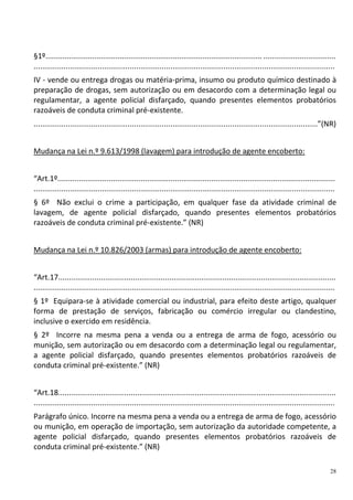 28
§1º...................................................................................................... ..................................
.............................................................................................................................................
IV - vende ou entrega drogas ou matéria-prima, insumo ou produto químico destinado à
preparação de drogas, sem autorização ou em desacordo com a determinação legal ou
regulamentar, a agente policial disfarçado, quando presentes elementos probatórios
razoáveis de conduta criminal pré-existente.
.....................................................................................................................................”(NR)
Mudança na Lei n.º 9.613/1998 (lavagem) para introdução de agente encoberto:
“Art.1º..................................................................................................................................
.............................................................................................................................................
§ 6º Não exclui o crime a participação, em qualquer fase da atividade criminal de
lavagem, de agente policial disfarçado, quando presentes elementos probatórios
razoáveis de conduta criminal pré-existente.” (NR)
Mudança na Lei n.º 10.826/2003 (armas) para introdução de agente encoberto:
“Art.17..................................................................................................................................
.............................................................................................................................................
§ 1º Equipara-se à atividade comercial ou industrial, para efeito deste artigo, qualquer
forma de prestação de serviços, fabricação ou comércio irregular ou clandestino,
inclusive o exercido em residência.
§ 2º Incorre na mesma pena a venda ou a entrega de arma de fogo, acessório ou
munição, sem autorização ou em desacordo com a determinação legal ou regulamentar,
a agente policial disfarçado, quando presentes elementos probatórios razoáveis de
conduta criminal pré-existente.” (NR)
“Art.18..................................................................................................................................
.............................................................................................................................................
Parágrafo único. Incorre na mesma pena a venda ou a entrega de arma de fogo, acessório
ou munição, em operação de importação, sem autorização da autoridade competente, a
agente policial disfarçado, quando presentes elementos probatórios razoáveis de
conduta criminal pré-existente.” (NR)
 