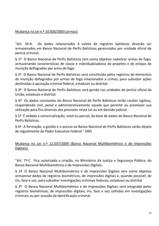 29
Mudança na Lei n.º 10.826/2003 (armas):
"Art. 34-A. Os dados relacionados à coleta de registros balísticos deverão ser
armazenados em Banco Nacional de Perfis Balísticos gerenciados por unidade oficial de
perícia criminal.
§ 1º O Banco Nacional de Perfis Balísticos tem como objetivo cadastrar armas de fogo,
armazenando características de classe e individualizadoras de projeteis e de estojos de
munição deflagrados por arma de fogo.
§ 2º O Banco Nacional de Perfis Balísticos será constituído pelos registros de elementos
de munição deflagrados por armas de fogo relacionados a crimes, para subsidiar ações
destinadas à apuração criminal federal, estaduais ou distrital.
§ 3º O Banco Nacional de Perfis Balísticos será gerido nas unidades de perícia oficial da
União, estaduais e distrital.
§ 4º Os dados constantes do Banco Nacional de Perfis Balísticos terão caráter sigiloso,
respondendo civil, penal e administrativamente aquele que permitir ou promover sua
utilização para fins diversos dos previstos nesta Lei ou em decisão judicial.
§ 5º É vedada a comercialização, total ou parcial, da base de dados do Banco Nacional de
Perfis Balísticos.
§ 6º A formação, a gestão e o acesso ao Banco Nacional de Perfis Balísticos serão objeto
de regulamento do Poder Executivo Federal." (NR)
Mudança na Lei n.º 12.037/2009 (Banco Nacional Multibiométrico e de Impressões
Digitais):
"Art. 7º-C. Fica autorizada a criação, no Ministério da Justiça e Segurança Pública, do
Banco Nacional Multibiométrico e de Impressões Digitais.
§ 1º O Banco Nacional Multibiométrico e de Impressões Digitais tem como objetivo
armazenar dados de registros biométricos, de impressões digitais e, quando possível, de
íris, face e voz, para subsidiar investigações criminais federais, estaduais ou distrital.
§ 2º O Banco Nacional Multibiométrico e de Impressões Digitais será integrado pelos
registros biométricos, de impressões digitais, íris, face e voz colhidos em investigações
criminais ou por ocasião da identificação criminal.
 