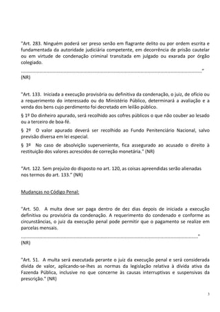 3
"Art. 283. Ninguém poderá ser preso senão em flagrante delito ou por ordem escrita e
fundamentada da autoridade judiciária competente, em decorrência de prisão cautelar
ou em virtude de condenação criminal transitada em julgado ou exarada por órgão
colegiado.
........................................................................................................................................”
(NR)
"Art. 133. Iniciada a execução provisória ou definitiva da condenação, o juiz, de ofício ou
a requerimento do interessado ou do Ministério Público, determinará a avaliação e a
venda dos bens cujo perdimento foi decretado em leilão público.
§ 1º Do dinheiro apurado, será recolhido aos cofres públicos o que não couber ao lesado
ou a terceiro de boa-fé.
§ 2º O valor apurado deverá ser recolhido ao Fundo Penitenciário Nacional, salvo
previsão diversa em lei especial.
§ 3º No caso de absolvição superveniente, fica assegurado ao acusado o direito à
restituição dos valores acrescidos de correção monetária." (NR)
“Art. 122. Sem prejuízo do disposto no art. 120, as coisas apreendidas serão alienadas
nos termos do art. 133.” (NR)
Mudanças no Código Penal:
"Art. 50. A multa deve ser paga dentro de dez dias depois de iniciada a execução
definitiva ou provisória da condenação. A requerimento do condenado e conforme as
circunstâncias, o juiz da execução penal pode permitir que o pagamento se realize em
parcelas mensais.
....................................................................................................................................."
(NR)
"Art. 51. A multa será executada perante o juiz da execução penal e será considerada
dívida de valor, aplicando-se-lhes as normas da legislação relativa à dívida ativa da
Fazenda Pública, inclusive no que concerne às causas interruptivas e suspensivas da
prescrição." (NR)
 