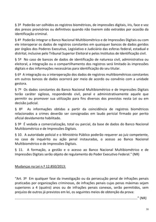 30
§ 3º Poderão ser colhidos os registros biométricos, de impressões digitais, íris, face e voz
dos presos provisórios ou definitivos quando não tiverem sido extraídos por ocasião da
identificação criminal.
§ 4º Poderão integrar o Banco Nacional Multibiométrico e de Impressões Digitais ou com
ele interoperar os dados de registros constantes em quaisquer bancos de dados geridos
por órgãos dos Poderes Executivo, Legislativo e Judiciário das esferas federal, estadual e
distrital, inclusive pelo Tribunal Superior Eleitoral e pelos Institutos de Identificação civil.
§ 5º No caso de bancos de dados de identificação de natureza civil, administrativa ou
eleitoral, a integração ou o compartilhamento dos registros será limitado às impressões
digitais e das informações necessárias para identificação do seu titular.
§ 6º A integração ou a interoperação dos dados de registros multibiométricos constantes
em outros bancos de dados ocorrerá por meio de acordo ou convênio com a unidade
gestora.
§ 7º Os dados constantes do Banco Nacional Multibiométrico e de Impressões Digitais
terão caráter sigiloso, respondendo civil, penal e administrativamente aquele que
permitir ou promover sua utilização para fins diversos dos previstos nesta Lei ou em
decisão judicial.
§ 8º As informações obtidas a partir da coincidência de registros biométricos
relacionados a crimes deverão ser consignadas em laudo pericial firmado por perito
oficial devidamente habilitado.
§ 9º É vedada a comercialização, total ou parcial, da base de dados do Banco Nacional
Multibiométrico e de Impressões Digitais.
§ 10. A autoridade policial e o Ministério Público poderão requerer ao juiz competente,
no caso de inquérito ou ação penal instauradas, o acesso ao Banco Nacional
Multibiométrico e de Impressões Digitais.
§ 11. A formação, a gestão e o acesso ao Banco Nacional Multibiométrico e de
Impressões Digitais serão objeto de regulamento do Poder Executivo Federal." (NR)
Mudanças na Lei n.º 12.850/2013:
“Art. 3º Em qualquer fase da investigação ou da persecução penal de infrações penais
praticadas por organizações criminosas, de infrações penais cujas penas máximas sejam
superiores a 4 (quatro) anos ou de infrações penais conexas, serão permitidos, sem
prejuízo de outros já previstos em lei, os seguintes meios de obtenção da prova:
..................................................................................................................................” (NR)
 