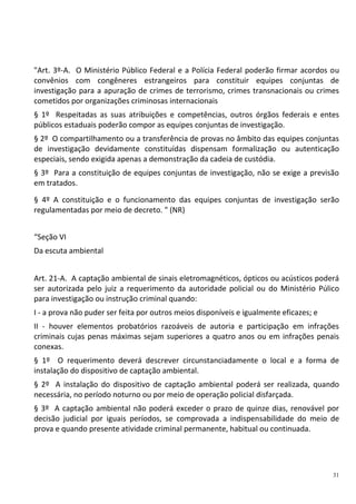 31
"Art. 3º-A. O Ministério Público Federal e a Polícia Federal poderão firmar acordos ou
convênios com congêneres estrangeiros para constituir equipes conjuntas de
investigação para a apuração de crimes de terrorismo, crimes transnacionais ou crimes
cometidos por organizações criminosas internacionais
§ 1º Respeitadas as suas atribuições e competências, outros órgãos federais e entes
públicos estaduais poderão compor as equipes conjuntas de investigação.
§ 2º O compartilhamento ou a transferência de provas no âmbito das equipes conjuntas
de investigação devidamente constituídas dispensam formalização ou autenticação
especiais, sendo exigida apenas a demonstração da cadeia de custódia.
§ 3º Para a constituição de equipes conjuntas de investigação, não se exige a previsão
em tratados.
§ 4º A constituição e o funcionamento das equipes conjuntas de investigação serão
regulamentadas por meio de decreto. " (NR)
“Seção VI
Da escuta ambiental
Art. 21-A. A captação ambiental de sinais eletromagnéticos, ópticos ou acústicos poderá
ser autorizada pelo juiz a requerimento da autoridade policial ou do Ministério Púlico
para investigação ou instrução criminal quando:
I - a prova não puder ser feita por outros meios disponíveis e igualmente eficazes; e
II - houver elementos probatórios razoáveis de autoria e participação em infrações
criminais cujas penas máximas sejam superiores a quatro anos ou em infrações penais
conexas.
§ 1º O requerimento deverá descrever circunstanciadamente o local e a forma de
instalação do dispositivo de captação ambiental.
§ 2º A instalação do dispositivo de captação ambiental poderá ser realizada, quando
necessária, no período noturno ou por meio de operação policial disfarçada.
§ 3º A captação ambiental não poderá exceder o prazo de quinze dias, renovável por
decisão judicial por iguais períodos, se comprovada a indispensabilidade do meio de
prova e quando presente atividade criminal permanente, habitual ou continuada.
 