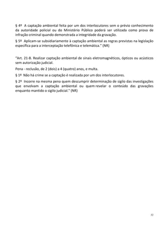 32
§ 4º A captação ambiental feita por um dos interlocutores sem o prévio conhecimento
da autoridade policial ou do Ministério Público poderá ser utilizada como prova de
infração criminal quando demonstrada a integridade da gravação.
§ 5º Aplicam-se subsidiariamente à captação ambiental as regras previstas na legislação
específica para a interceptação telefônica e telemática.” (NR)
“Art. 21-B. Realizar captação ambiental de sinais eletromagnéticos, ópticos ou acústicos
sem autorização judicial.
Pena - reclusão, de 2 (dois) a 4 (quatro) anos, e multa.
§ 1º Não há crime se a captação é realizada por um dos interlocutores.
§ 2º Incorre na mesma pena quem descumprir determinação de sigilo das investigações
que envolvam a captação ambiental ou quem revelar o conteúdo das gravações
enquanto mantido o sigilo judicial." (NR)
 
