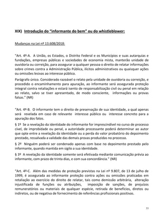 33
XIX) Introdução do “informante do bem” ou do whistleblower:
Mudanças na Lei nº 13.608/2018:
"Art. 4º-A. A União, os Estados, o Distrito Federal e os Municípios e suas autarquias e
fundações, empresas públicas e sociedades de economia mista, manterão unidade de
ouvidoria ou correição, para assegurar a qualquer pessoa o direito de relatar informações
sobre crimes contra a Administração Pública, ilícitos administrativos ou quaisquer ações
ou omissões lesivas ao interesse público.
Parágrafo único. Considerado razoável o relato pela unidade de ouvidoria ou correição, e
procedido o encaminhamento para apuração, ao informante será assegurada proteção
integral contra retaliações e estará isento de responsabilização civil ou penal em relação
ao relato, salvo se tiver apresentado, de modo consciente, informações ou provas
falsas.” (NR)
“Art. 4º-B. O informante tem o direito de preservação de sua identidade, a qual apenas
será revelada em caso de relevante interesse público ou interesse concreto para a
apuração dos fatos.
§ 1º Se a revelação da identidade do informante for imprescindível no curso de processo
cível, de improbidade ou penal, a autoridade processante poderá determinar ao autor
que opte entre a revelação da identidade ou a perda do valor probatório do depoimento
prestado, ressalvada a validade das demais provas produzidas no processo.
§ 2º Ninguém poderá ser condenado apenas com base no depoimento prestado pelo
informante, quando mantida em sigilo a sua identidade.
§ 3º A revelação da identidade somente será efetivada mediante comunicação prévia ao
informante, com prazo de trinta dias, e com sua concordância.” (NR)
“Art. 4º-C. Além das medidas de proteção previstas na Lei nº 9.807, de 13 de julho de
1999, é assegurada ao informante proteção contra ações ou omissões praticadas em
retaliação ao exercício do direito de relatar, tais como demissão arbitrária, alteração
injustificada de funções ou atribuições, imposição de sanções, de prejuízos
remuneratórios ou materiais de qualquer espécie, retirada de benefícios, diretos ou
indiretos, ou de negativa de fornecimento de referências profissionais positivas.
 