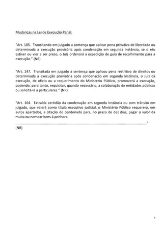 4
Mudanças na Lei de Execução Penal:
“Art. 105. Transitando em julgado a sentença que aplicar pena privativa de liberdade ou
determinada a execução provisória após condenação em segunda instância, se o réu
estiver ou vier a ser preso, o Juiz ordenará a expedição de guia de recolhimento para a
execução.” (NR)
“Art. 147. Transitada em julgado a sentença que aplicou pena restritiva de direitos ou
determinada a execução provisória após condenação em segunda instância, o Juiz da
execução, de ofício ou a requerimento do Ministério Público, promoverá a execução,
podendo, para tanto, requisitar, quando necessário, a colaboração de entidades públicas
ou solicitá-la a particulares.” (NR)
“Art. 164. Extraída certidão da condenação em segunda instância ou com trânsito em
julgado, que valerá como título executivo judicial, o Ministério Público requererá, em
autos apartados, a citação do condenado para, no prazo de dez dias, pagar o valor da
multa ou nomear bens à penhora.
.....................................................................................................................................”
(NR)
 