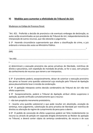 5
II) Medidas para aumentar a efetividade do Tribunal do Júri:
Mudanças no Código de Processo Penal:
"Art. 421. Proferida a decisão de pronúncia e de eventuais embargos de declaração, os
autos serão encaminhados ao juiz-presidente do Tribunal do Júri, independentemente da
interposição de outros recursos, que não obstarão o julgamento.
§ 1º Havendo circunstância superveniente que altere a classificação do crime, o juiz
ordenará a remessa dos autos ao Ministério Público.
........................................................................................................................................."
(NR)
"Art.492................................................................................................................................
I - ........................................................................................................................................
e) determinará a execução provisória das penas privativas de liberdade, restritivas de
direito e pecuniárias, com expedição do mandado de prisão, se for o caso, sem prejuízo
do conhecimento de recursos que vierem a ser interpostos;
.............................................................................................................................................
§ 3º O presidente poderá, excepcionalmente, deixar de autorizar a execução provisória
das penas se houver uma questão substancial cuja resolução pelo Tribunal de Apelação
possa plausivelmente levar à revisão da condenação.
§ 4º A apelação interposta contra decisão condenatória do Tribunal do Júri não terá
efeito suspensivo.
§ 5º Excepcionalmente, poderá o Tribunal de Apelação atribuir efeito suspensivo à
apelação, quando verificado cumulativamente que o recurso:
I - não tem propósito meramente protelatório;
II - levanta uma questão substancial e que pode resultar em absolvição, anulação da
sentença, novo julgamento, substituição da pena privativa de liberdade por restritiva de
direitos ou alteração do regime de cumprimento da pena para o aberto.
§ 6º O pedido de concessão de efeito suspensivo poderá ser feito incidentemente no
recurso ou através de petição em separado dirigida diretamente ao Relator da apelação
no Tribunal, e deverá conter cópias da sentença condenatória, do recurso e de suas
 