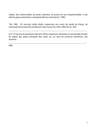6
razões, das contrarrazões da parte contrária, de prova de sua tempestividade, e das
demais peças necessárias à compreensão da controvérsia." (NR)
"Art. 584. Os recursos terão efeito suspensivo nos casos de perda da fiança, de
concessão de livramento condicional e dos incisos XV, XVII e XXIV do art. 581.
.............................................................................................................................................
§ 2º O recurso da pronúncia não tem efeito suspensivo, devendo ser processado através
de cópias das peças principais dos autos ou, no caso de processo eletrônico, dos
arquivos.
.........................................................................................................................................."
(NR)
 