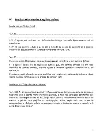 8
IV) Medidas relacionadas à legítima defesa:
Mudanças no Código Penal:
"Art.23..................................................................................................................................
.............................................................................................................................................
§ 1º O agente, em qualquer das hipóteses deste artigo, responderá pelo excesso doloso
ou culposo.
§ 2º O juiz poderá reduzir a pena até a metade ou deixar de aplicá-la se o excesso
decorrer de escusável medo, surpresa ou violenta emoção." (NR)
"Art.25..................................................................................................................................
Parágrafo único. Observados os requisitos do caput, considera-se em legítima defesa:
I - o agente policial ou de segurança pública que, em conflito armado ou em risco
iminente de conflito armado, previne injusta e iminente agressão a direito seu ou de
outrem; e
II - o agente policial ou de segurança pública que previne agressão ou risco de agressão a
vítima mantida refém durante a prática de crimes." (NR)
Mudança no Código de Processo Penal:
“Art. 309-A. Se a autoridade policial verificar, quando da lavratura do auto de prisão em
flagrante, que o agente manifestamente praticou o fato nas condições constantes dos
incisos I a III do caput do art. 23 do Código Penal, poderá, fundamentadamente, deixar de
efetuar a prisão, sem prejuízo da investigação cabível, registrando em termo de
compromisso a obrigatoriedade de comparecimento a todos os atos processuais, sob
pena de revelia e prisão.”
 