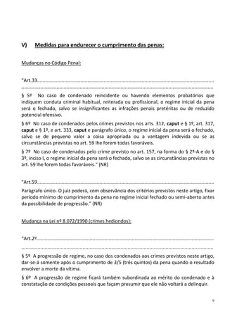 9
V) Medidas para endurecer o cumprimento das penas:
Mudanças no Código Penal:
“Art.33..................................................................................................................................
.............................................................................................................................................
§ 5º No caso de condenado reincidente ou havendo elementos probatórios que
indiquem conduta criminal habitual, reiterada ou profissional, o regime inicial da pena
será o fechado, salvo se insignificantes as infrações penais pretéritas ou de reduzido
potencial ofensivo.
§ 6º No caso de condenados pelos crimes previstos nos arts. 312, caput e § 1º, art. 317,
caput e § 1º, e art. 333, caput e parágrafo único, o regime inicial da pena será o fechado,
salvo se de pequeno valor a coisa apropriada ou a vantagem indevida ou se as
circunstâncias previstas no art. 59 lhe forem todas favoráveis.
§ 7º No caso de condenados pelo crime previsto no art. 157, na forma do § 2º-A e do §
3º, inciso I, o regime inicial da pena será o fechado, salvo se as circunstâncias previstas no
art. 59 lhe forem todas favoráveis." (NR)
"Art.59..................................................................................................................................
Parágrafo único. O juiz poderá, com observância dos critérios previstos neste artigo, fixar
período mínimo de cumprimento da pena no regime inicial fechado ou semi-aberto antes
da possibilidade de progressão." (NR)
Mudança na Lei nº 8.072/1990 (crimes hediondos):
“Art.2º..................................................................................................................................
.............................................................................................................................................
§ 5º A progressão de regime, no caso dos condenados aos crimes previstos neste artigo,
dar-se-á somente após o cumprimento de 3/5 (três quintos) da pena quando o resultado
envolver a morte da vítima.
§ 6º A progressão de regime ficará também subordinada ao mérito do condenado e à
constatação de condições pessoais que façam presumir que ele não voltará a delinquir.
 