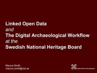 Linked Open Data 
and 
The Digital Archaeological Workflow 
at the 
Swedish National Heritage Board 
Marcus Smith 
marcus.smith@raa.se 
 