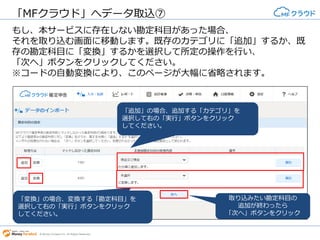 © Money Forward Inc. All Rights Reserved
もし、本サービスに存在しない勘定科目があった場合、それを取り込む画
面に移動します。既存のカテゴリに「追加」するか、既存の勘定科目に
「変換」するかを選択して所定の操作を行い、「次へ」ボタンをクリック
してください。
※コードの自動変換により、このページが大幅に省略されます。
「MFクラウド」へデータ取込
「追加」の場合、追加する「カ
テゴリ」を選択して右の「実
行」ボタンをクリックしてくだ
さい。
「変換」の場合、変換する「勘
定科目」を選択して右の「実
行」ボタンをクリックしてくだ
さい。 取り込みたい勘定科目の追加が
終わったら「次へ」ボタンをク
リック
MFクラウド:
インポート画面
 
