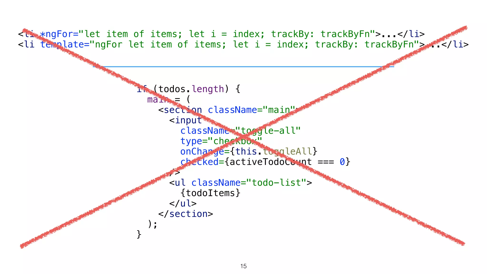<li *ngFor="let item of items; let i = index; trackBy: trackByFn">...</li> 
<li template="ngFor let item of items; let i = index; trackBy: trackByFn">...</li>
if (todos.length) { 
main = ( 
<section className="main"> 
<input 
className="toggle-all" 
type="checkbox" 
onChange={this.toggleAll} 
checked={activeTodoCount === 0} 
/> 
<ul className="todo-list"> 
{todoItems} 
</ul> 
</section> 
); 
} 
15
 
