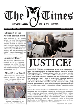 The           NEVERLAND
                                                                  Times
                                                              VALLEY NEWS
 LOS OLIVOS 2005 - Vol.2                                                                               0,77 Neverland cent


Full report on the
Michael Jackson Trial
What happened in the Michael
Jackson trial so far? He was indicted
on 10 felony counts for incidents that
allegedly occurred in February and
March 2003. He is accused of molest-
ing a young boy, giving him alcohol
and conspiring to hold the boy's fami-
ly captive. You think Michael Jackson
is guilty? Examine the nature of that
claim. Are your sources credible?

Conspiracy theory?
Both the accuser and the defendant
claim that they are the victims of a
conspiracy. Who is right? This news-
paper will give you an insight of the
story other then the regular sensation-
seeking media. page 6
                                            JUSTICE?
                                          Santa Maria 2005 -        What emerged from the trial so far is a portrait of a
                                          family from the wrong side of the tracks who managed to infiltrate the air of
1 MILLION X MJ Times!!!                   Hollywood's celebrity's. They approached celebrities such as Lopez, actor Jim
                                          Carrey, "Tonight Show" host Jay Leno and boxer Mike Tyson. Leno went to
A Record breaking 1 million copies
                                          police, telling them "something was wrong" and that he suspected the family
of the MJ Times vol.1 have been dis-
                                          was "looking for a mark". Some of the celebrities responded generously.
tributed word-wide in different lan-
                                          Comic Louise Palanker reportedly gave the family $20,000. After the boy met
guages!!! Read more on page 8
                                          with Michael Jackson his cancer has gone into remission. When the family
                                          found out that they were not going to live at Neverland forever, realizing they
                                          were not going to get rich, that's when their story changed and the accusations
                                          began.
                                          Previous this case was brought to a secret Grand Jury who made their decision
                                          to go ahead with the case without even hearing the defence side. Hundreds of
                                          search warrants later and after the so called evidence of a $ 75.000,- watch and
                                          a Jacket that Michael Jackson gave away is the beginning of what looks like an
                                          ongoing harassment of Mr. Jackson. It will be interesting to see if the American
                                          system will bring Justice in this case? Witness after witness, the media report
  “Lies run sprints, but the truth runs   headlines that are carefully chosen slogans or statements, yet, leaves out the con-
   marathons. The truth will win this     text and trivializes the impact of the cross examinations.
 marathon in Court." ~ Michael Jackson                                                         Continue to read at page 2
 