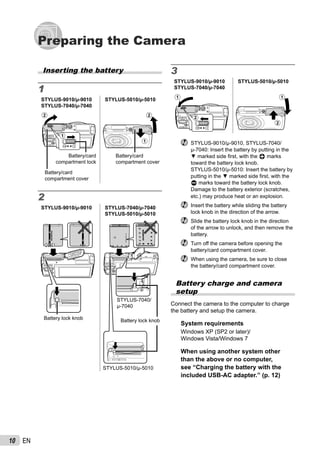 10 EN
Preparing the Camera
3
STYLUS-9010/μ-9010
STYLUS-7040/μ-7040
STYLUS-5010/μ-5010
1
2
1
2
STYLUS-9010/μ-9010, STYLUS-7040/
μ-7040: Insert the battery by putting in the
▼ marked side ﬁrst, with the B marks
toward the battery lock knob.
STYLUS-5010/μ-5010: Insert the battery by
putting in the ▼ marked side ﬁrst, with the
C marks toward the battery lock knob.
Damage to the battery exterior (scratches,
etc.) may produce heat or an explosion.
Insert the battery while sliding the battery
lock knob in the direction of the arrow.
Slide the battery lock knob in the direction
of the arrow to unlock, and then remove the
battery.
Turn off the camera before opening the
battery/card compartment cover.
When using the camera, be sure to close
the battery/card compartment cover.
Battery charge and camera
setup
Connect the camera to the computer to charge
the battery and setup the camera.
System requirements
Windows XP (SP2 or later)/
Windows Vista/Windows 7
When using another system other
than the above or no computer,
see “Charging the battery with the
included USB-AC adapter.” (p. 12)
Inserting the battery
1
STYLUS-9010/μ-9010
STYLUS-7040/μ-7040
STYLUS-5010/μ-5010
2
1
Battery/card
compartment lock
Battery/card
compartment cover
2
1
Battery/card
compartment cover
2
STYLUS-9010/μ-9010 STYLUS-7040/μ-7040
STYLUS-5010/μ-5010
Battery lock knob Battery lock knob
STYLUS-7040/
μ-7040
STYLUS-5010/μ-5010
 