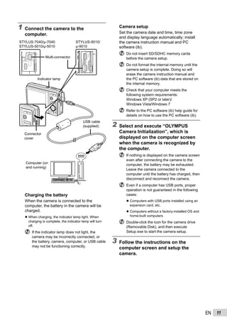 11EN
Camera setup
Set the camera date and time, time zone
and display language automatically; install
the camera instruction manual and PC
software (ib).
Do not insert SD/SDHC memory cards
before the camera setup.
Do not format the internal memory until the
camera setup is complete. Doing so will
erase the camera instruction manual and
the PC software (ib) data that are stored on
the internal memory.
Check that your computer meets the
following system requirements:
Windows XP (SP2 or later)/
Windows Vista/Windows 7
Refer to the PC software (ib) help guide for
details on how to use the PC software (ib).
2 Select and execute “OLYMPUS
Camera Initialization”, which is
displayed on the computer screen
when the camera is recognized by
the computer.
If nothing is displayed on the camera screen
even after connecting the camera to the
computer, the battery may be exhausted.
Leave the camera connected to the
computer until the battery has charged, then
disconnect and reconnect the camera.
Even if a computer has USB ports, proper
operation is not guaranteed in the following
cases:
Computers with USB ports installed using an
expansion card, etc.
Computers without a factory-installed OS and
home-built computers
Double-click the icon for the camera drive
(Removable Disk), and then execute
Setup.exe to start the camera setup.
3 Follow the instructions on the
computer screen and setup the
camera.
●
●
1 Connect the camera to the
computer.
Multi-connector
Connector
cover
USB cable
(supplied)
Computer (on
and running)
Indicator lamp
STYLUS-7040/μ-7040
STYLUS-5010/μ-5010
STYLUS-9010/
μ-9010
Charging the battery
When the camera is connected to the
computer, the battery in the camera will be
charged.
When charging, the indicator lamp light. When
charging is complete, the indicator lamp will turn
off.
If the indicator lamp does not light, the
camera may be incorrectly connected, or
the battery, camera, computer, or USB cable
may not be functioning correctly.
●
 