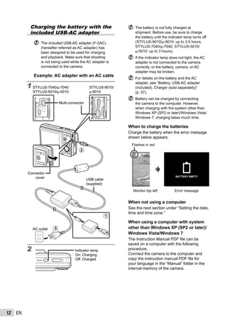 12 EN
Charging the battery with the
included USB-AC adapter
The included USB-AC adapter (F-2AC)
(hereafter referred as AC adapter) has
been designed to be used for charging
and playback. Make sure that shooting
is not being used while the AC adapter is
connected to the camera.
Example: AC adapter with an AC cable
1
2
2
1
3AC outlet
Connector
cover
USB cable
(supplied)
Multi-connector
STYLUS-7040/μ-7040
STYLUS-5010/μ-5010
STYLUS-9010/
μ-9010
2
1
3AC outlet
Connector
cover
USB cable
(supplied)
Multi-connector
STYLUS-7040/μ-7040
STYLUS-5010/μ-5010
STYLUS-9010/
μ-9010
Indicator lamp
On: Charging
Off: Charged
Indicator lamp
On: Charging
Off: Charged
The battery is not fully charged at
shipment. Before use, be sure to charge
the battery until the indicator lamp turns off
(STYLUS-9010/μ-9010: up to 3.5 hours,
STYLUS-7040/μ-7040, STYLUS-5010/
μ-5010: up to 3 hours).
If the indicator lamp does not light, the AC
adapter is not connected to the camera
correctly, or the battery, camera, or AC
adapter may be broken.
For details on the battery and the AC
adapter, see “Battery, USB-AC adapter
(included), Charger (sold separately)”
(p. 57).
Battery can be charged by connecting
the camera to the computer. However,
when charging with the system other than
Windows XP (SP2 or later)/Windows Vista/
Windows 7, charging takes much time.
When to charge the batteries
Charge the battery when the error message
shown below appears.
Monitor top left Error message
Flashes in red
44
BATTERY EMPTY
14M
When not using a computer
See the next section under “Setting the date,
time and time zone.”
When using a computer with system
other than Windows XP (SP2 or later)/
Windows Vista/Windows 7
The Instruction Manual PDF ﬁle can be
saved on a computer with the following
procedure.
Connect the camera to the computer and
copy the instruction manual PDF ﬁle for
your language in the “Manual” folder in the
internal memory of the camera.
 