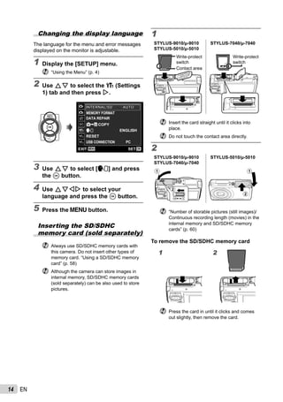14 EN
Changing the display language
The language for the menu and error messages
displayed on the monitor is adjustable.
1 Display the [SETUP] menu.
“Using the Menu” (p. 4)
2 Use FG to select the r (Settings
1) tab and then press I.
COPY
ENGLISH
RESET
USB CONNECTION PC
MENU OK
MEMORY FORMAT
DATA REPAIR
SETEXIT
1
2
3
1
2
INTERNAL/SDINTERNAL/SD AUTOAUTO
3 Use FG to select [l] and press
the A button.
4 Use FGHI to select your
language and press the A button.
5 Press the m button.
Inserting the SD/SDHC
memory card (sold separately)
Always use SD/SDHC memory cards with
this camera. Do not insert other types of
memory card. “Using a SD/SDHC memory
card” (p. 58)
Although the camera can store images in
internal memory, SD/SDHC memory cards
(sold separately) can be also used to store
pictures.
1
STYLUS-9010/μ-9010
STYLUS-5010/μ-5010
STYLUS-7040/μ-7040
Write-protect
switch
Contact area
Write-protect
switch
Insert the card straight until it clicks into
place.
Do not touch the contact area directly.
2
STYLUS-9010/μ-9010
STYLUS-7040/μ-7040
STYLUS-5010/μ-5010
1
2
1
2
“Number of storable pictures (still images)/
Continuous recording length (movies) in the
internal memory and SD/SDHC memory
cards” (p. 60)
To remove the SD/SDHC memory card
1 2
Press the card in until it clicks and comes
out slightly, then remove the card.
 